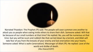 Narrated Thawban: The Prophet (‫)ﷺ‬ said: The people will soon summon one another to
attack you as people when eating invite others to share their dish. Someone asked: Will that
be because of our small numbers at that time? He replied: No, you will be numerous at that
time: but you will be scum and rubbish like that carried down by a torrent, and Allah will
take fear of you from the breasts of your enemy and last enervation into your hearts.
Someone asked: What is wahn (enervation). Messenger of Allah (‫)ﷺ‬: He replied: Love of the
world and dislike of death.
(Abu Dawud:4297)
 