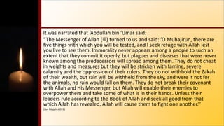 It was narrated that ‘Abdullah bin ‘Umar said:
“The Messenger of Allah (‫)ﷺ‬ turned to us and said: ‘O Muhajirun, there are
five things with which you will be tested, and I seek refuge with Allah lest
you live to see them: Immorality never appears among a people to such an
extent that they commit it openly, but plagues and diseases that were never
known among the predecessors will spread among them. They do not cheat
in weights and measures but they will be stricken with famine, severe
calamity and the oppression of their rulers. They do not withhold the Zakah
of their wealth, but rain will be withheld from the sky, and were it not for
the animals, no rain would fall on them. They do not break their covenant
with Allah and His Messenger, but Allah will enable their enemies to
overpower them and take some of what is in their hands. Unless their
leaders rule according to the Book of Allah and seek all good from that
which Allah has revealed, Allah will cause them to fight one another.’’
(Ibn Majah:4019)
 