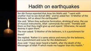 Hadith on earthquakes
Ibn Abi Dunya reported that Anas bin Malik said: "I went with
another man to see Aishah (RA) ' and he asked her: ’O Mother of the
believers, tell us about the earthquake?
She said: 'When they authorize fornication, drinking of wine, the use
of musical instruments, Allah commands the earth: 'Tremble with
them so that they might give up and repent.’ Otherwise, He would
destroy it upon them.'
The man asked: 'O Mother of the believers, is it a punishment for
them?'
She replied: 'Rather it is some advice and mercy for the believers,
but a punishment and curse for the disbelievers.'
Anas said: 'I have never heard a Hadith, after the death of the
Messenger of Allah ‫ﷺ‬ which made me happier than this Hadith."
 