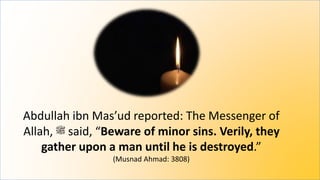 Abdullah ibn Mas’ud reported: The Messenger of
Allah, ‫ﷺ‬ said, “Beware of minor sins. Verily, they
gather upon a man until he is destroyed.”
(Musnad Ahmad: 3808)
 