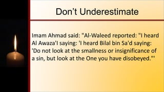 Don’t Underestimate
Imam Ahmad said: "Al-Waleed reported: "I heard
Al Awaza'I saying: 'I heard Bilal bin Sa'd saying:
'Do not look at the smallness or insignificance of
a sin, but look at the One you have disobeyed."'
 