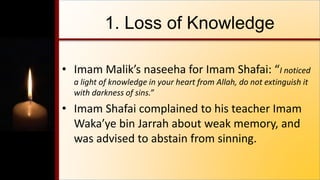 1. Loss of Knowledge
• Imam Malik’s naseeha for Imam Shafai: “I noticed
a light of knowledge in your heart from Allah, do not extinguish it
with darkness of sins.”
• Imam Shafai complained to his teacher Imam
Waka’ye bin Jarrah about weak memory, and
was advised to abstain from sinning.
 