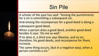 Sin Pile
A scholar of the past has said: "Among the punishments
for a sin is committing a subsequent sin.
And among the recompenses for a good deed is doing a
subsequent good deed.
When a person does a good deed, another good deed
besides it says: 'Do me as well.'
If he does it, a third one says likewise, and so on;
therefore, his good deeds, and recompense for them,
increase.
The same thing occurs, (but in a negative way), when a
person commits a sin."
 