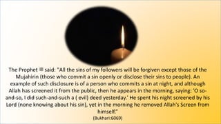 The Prophet ‫ﷺ‬ said: "All the sins of my followers will be forgiven except those of the
Mujahirin (those who commit a sin openly or disclose their sins to people). An
example of such disclosure is of a person who commits a sin at night, and although
Allah has screened it from the public, then he appears in the morning, saying: ’O so-
and-so, I did such-and-such a ( evil) deed yesterday.' He spent his night screened by his
Lord (none knowing about his sin), yet in the morning he removed Allah's Screen from
himself.”
(Bukhari:6069)
 