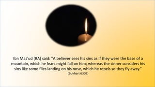 Ibn Mas'ud (RA) said: "A believer sees his sins as if they were the base of a
mountain, which he fears might fall on him; whereas the sinner considers his
sins like some flies landing on his nose, which he repels so they fly away.”
(Bukhari:6308)
 