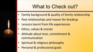 What to Check out?
• Family background & quality of family relationship
• Past relationships and reason for breakup
• Lessons learnt from life experiences
• Ethics, values & morals
• Attitude about love, commitment &
communication
• Spiritual & religious philosophy
• Personal & professional goals
 