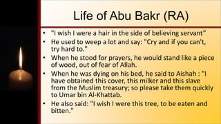Life of Abu Bakr (RA)
• "I wish I were a hair in the side of believing servant”
• He used to weep a lot and say: "Cry and if you can't,
try hard to."
• When he stood for prayers, he would stand like a piece
of wood, out of fear of Allah.
• When he was dying on his bed, he said to Aishah : "I
have obtained this cover, this milker and this slave
from the Muslim treasury; so please take them quickly
to Umar bin Al-Khattab.
• He also said: "I wish I were this tree, to be eaten and
bitten."
 
