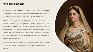 Ο πίνακας La Velata είναι έργο του Ραφαήλ,
ελαιογραφία σε μουσαμά. Φιλοτεχνήθηκε το 1515-16
και βρίσκεται στο Παλάτσο Πίτι της Φλωρεντίας.
Πολλοί τεχνοκριτικοί πιστεύουν ότι η γυναίκα του
πίνακα είναι η Margherita Luti, ερωμένη του
ζωγράφου. Άλλοι (οι περισσότεροι) θεωρούν ότι η
Margherita Luti είναι εκείνη που απεικονίζεται στον
πίνακα La Fornarina. Και όντως αν κρίνουμε από όσα
λέει η παράδοση για τη Margherita, μάλλον πρέπει να
είναι η La Fornarina.
Ο τίτλος La Velata οφείλεται στο ότι φέρει στο κεφάλι
πέπλο, το οποίο φορούσαν γυναίκες παντρεμένες με
παιδιά.
ΕΡΓΑ ΤΟΥ ΡΑΦΑΗΛ
 