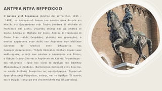 ΑΝΤΡΕΑ ΝΤΕΛ ΒΕΡΡΟΚΚΙΟ
Ο Αντρέα ντελ Βερρόκκιο (Andrea del Verrocchio, 1435 –
1488), το πραγματικό όνομα του οποίου ήταν Αντρέα ντι
Μικέλε ντι Φραντσέσκο ντέι Τσιόνι (Andrea di Michele di
Francesco dei Cioni), γνωστός επίσης και ως Andrea di
Cione, Andrea di Michele de' Cioni, Andrea di Francesco di
Cione ήταν Ιταλός ζωγράφος, γλύπτης και χρυσοχόος, ο
οποίος εργάστηκε στην Αυλή του Λορέντσο των Μεδίκων
(Lorenzo de' Medici) στην Φλωρεντία της
πρώιμης Αναγέννησης. Υπήρξε δάσκαλος πολλών σημαντικών
καλλιτεχνών, μεταξύ των οποίων ο Λεονάρντο ντα Βίντσι,
ο Πιέτρο Περουτζίνο και ο Λορέντσο ντι Κρέντι. Γνωστότερο -
και τελευταίο - έργο του είναι το άγαλμα του έφιππου
Μπαρτολομέο Κολλεόνι (Bartolomeo Colleoni) στην Βενετία,
το οποίο διεθνώς θεωρείται ως αριστούργημα. Σημαντικό
έργο γλυπτικής θεωρείται, επίσης, και το άγαλμα "Ο Ιησούς
και ο Θωμάς" (σήμερα στο Orsanmichele της Φλωρεντίας).
 