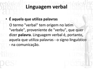Linguagem verbal
• É aquela que utiliza palavras
O termo "verbal" tem origem no latim
"verbale", proveniente de "verbu", que quer
dizer palavra. Linguagem verbal é, portanto,
aquela que utiliza palavras - o signo linguístico
- na comunicação.
 