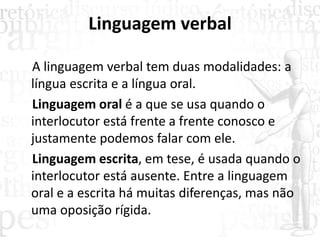 Linguagem verbal
A linguagem verbal tem duas modalidades: a
língua escrita e a língua oral.
Linguagem oral é a que se usa quando o
interlocutor está frente a frente conosco e
justamente podemos falar com ele.
Linguagem escrita, em tese, é usada quando o
interlocutor está ausente. Entre a linguagem
oral e a escrita há muitas diferenças, mas não
uma oposição rígida.
 