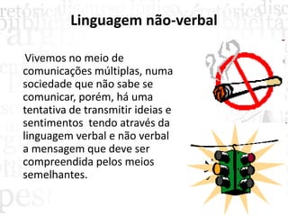Linguagem não-verbal
Vivemos no meio de
comunicações múltiplas, numa
sociedade que não sabe se
comunicar, porém, há uma
tentativa de transmitir ideias e
sentimentos tendo através da
linguagem verbal e não verbal
a mensagem que deve ser
compreendida pelos meios
semelhantes.
 