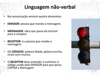 Linguagem não-verbal
• Na comunicação existem quatro elementos:
• EMISSOR: pessoa que manda a mensagem.
• MENSAGEM: ideia que passa do emissor
para o receptor.
• RECEPTOR: é a pessoa que recebe a
mensagem.
• OS CÓDIGOS: palavra falada, palavra escrita,
sinais sons musica.
• O RECEPTOR deve entender e conhecer o
código usado pelo EMISSOR para que possa
CAPTAR a Mensagem
 
