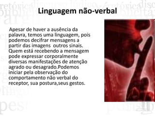 Linguagem não-verbal
Apesar de haver a ausência da
palavra, temos uma linguagem, pois
podemos decifrar mensagens a
partir das imagens outros sinais.
Quem está recebendo a mensagem
pode expressar corporalmente
diversas manifestações de atenção
agrado ou desagrado.Podemos
iniciar pela observação do
comportamento não verbal do
receptor, sua postura,seus gestos.
 