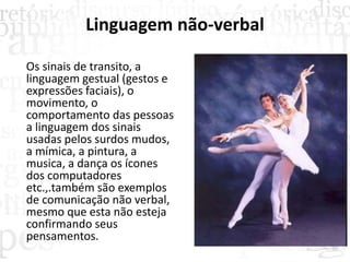 Linguagem não-verbal
Os sinais de transito, a
linguagem gestual (gestos e
expressões faciais), o
movimento, o
comportamento das pessoas
a linguagem dos sinais
usadas pelos surdos mudos,
a mímica, a pintura, a
musica, a dança os ícones
dos computadores
etc.,.também são exemplos
de comunicação não verbal,
mesmo que esta não esteja
confirmando seus
pensamentos.
 