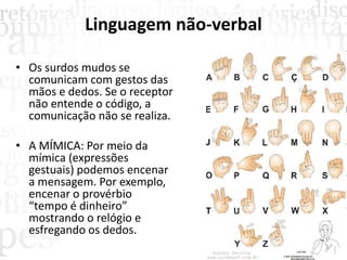 Linguagem não-verbal
• Os surdos mudos se
comunicam com gestos das
mãos e dedos. Se o receptor
não entende o código, a
comunicação não se realiza.
• A MÍMICA: Por meio da
mímica (expressões
gestuais) podemos encenar
a mensagem. Por exemplo,
encenar o provérbio
“tempo é dinheiro”
mostrando o relógio e
esfregando os dedos.
 