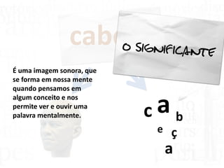 cabeça
c a b
e ç
a
É uma imagem sonora, que
se forma em nossa mente
quando pensamos em
algum conceito e nos
permite ver e ouvir uma
palavra mentalmente.
 