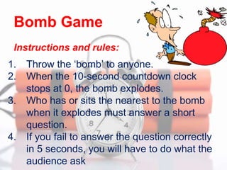 1. Throw the ‘bomb’ to anyone.
2. When the 10-second countdown clock
stops at 0, the bomb explodes.
3. Who has or sits the nearest to the bomb
when it explodes must answer a short
question.
4. If you fail to answer the question correctly
in 5 seconds, you will have to do what the
audience ask
Bomb Game
Instructions and rules:
 