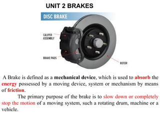 UNIT 2 BRAKES
A Brake is defined as a mechanical device, which is used to absorb the
energy possessed by a moving device, system or mechanism by means
of friction.
The primary purpose of the brake is to slow down or completely
stop the motion of a moving system, such a rotating drum, machine or a
vehicle.
 
