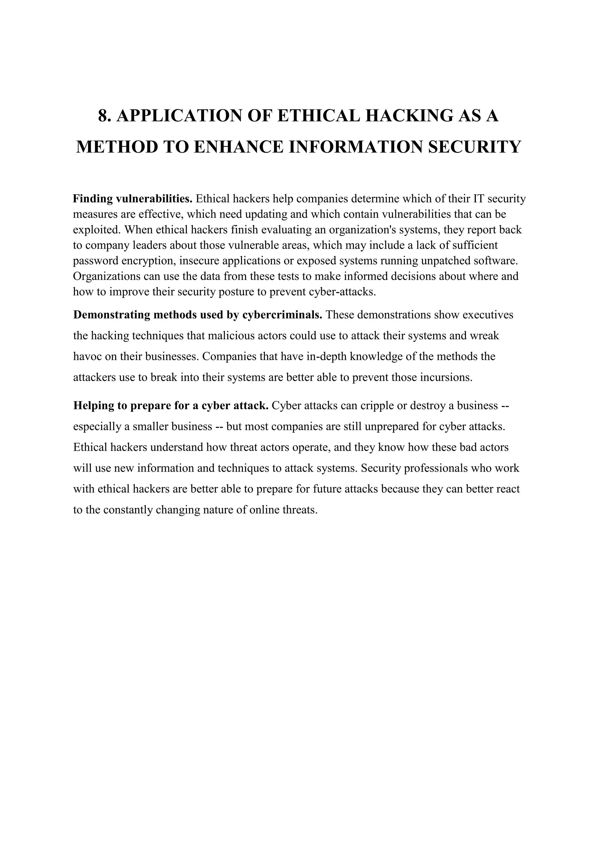 8. APPLICATION OF ETHICAL HACKING AS A
METHOD TO ENHANCE INFORMATION SECURITY
Finding vulnerabilities. Ethical hackers help companies determine which of their IT security
measures are effective, which need updating and which contain vulnerabilities that can be
exploited. When ethical hackers finish evaluating an organization's systems, they report back
to company leaders about those vulnerable areas, which may include a lack of sufficient
password encryption, insecure applications or exposed systems running unpatched software.
Organizations can use the data from these tests to make informed decisions about where and
how to improve their security posture to prevent cyber-attacks.
Demonstrating methods used by cybercriminals. These demonstrations show executives
the hacking techniques that malicious actors could use to attack their systems and wreak
havoc on their businesses. Companies that have in-depth knowledge of the methods the
attackers use to break into their systems are better able to prevent those incursions.
Helping to prepare for a cyber attack. Cyber attacks can cripple or destroy a business --
especially a smaller business -- but most companies are still unprepared for cyber attacks.
Ethical hackers understand how threat actors operate, and they know how these bad actors
will use new information and techniques to attack systems. Security professionals who work
with ethical hackers are better able to prepare for future attacks because they can better react
to the constantly changing nature of online threats.
 