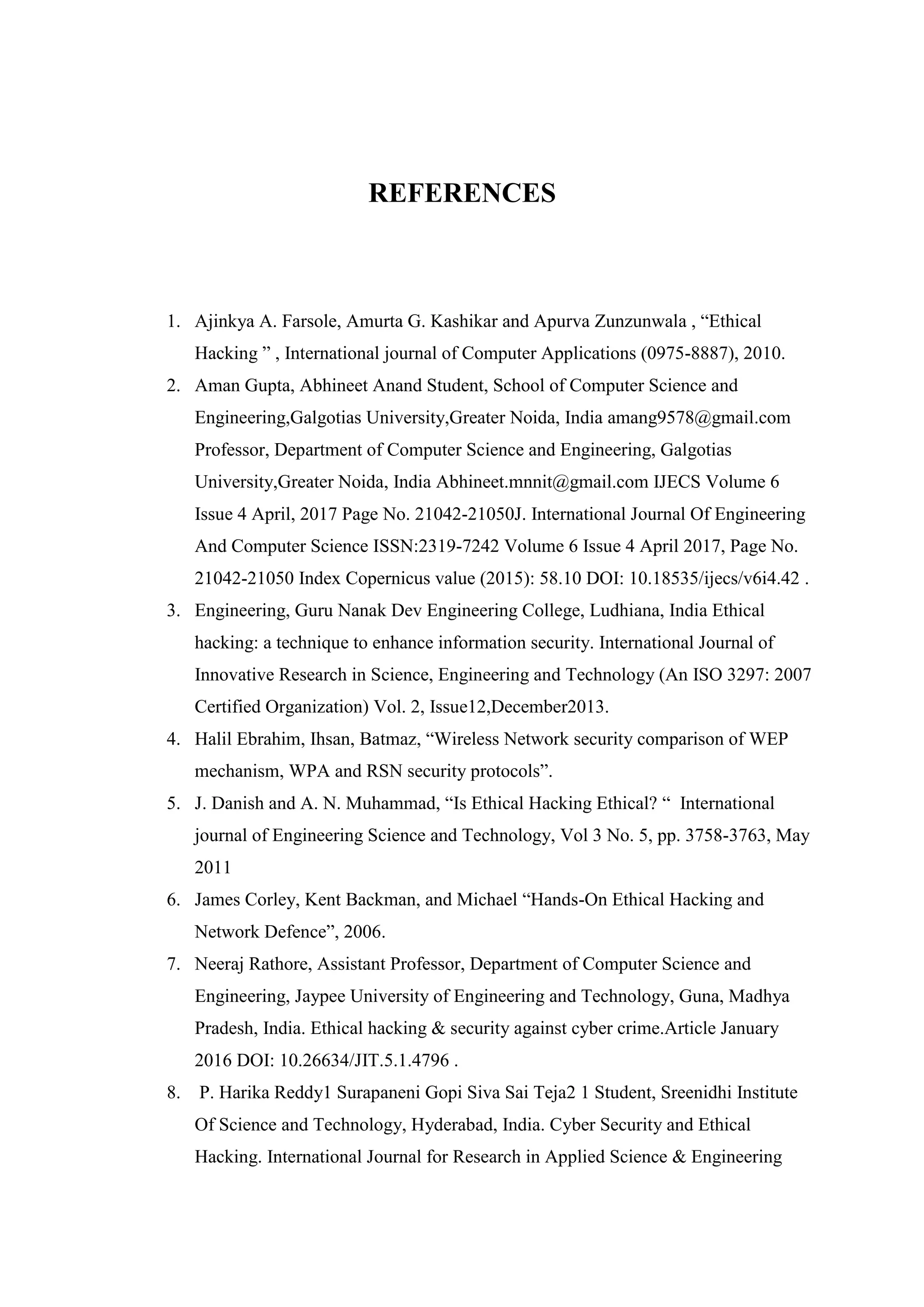 REFERENCES
1. Ajinkya A. Farsole, Amurta G. Kashikar and Apurva Zunzunwala , “Ethical
Hacking ” , International journal of Computer Applications (0975-8887), 2010.
2. Aman Gupta, Abhineet Anand Student, School of Computer Science and
Engineering,Galgotias University,Greater Noida, India amang9578@gmail.com
Professor, Department of Computer Science and Engineering, Galgotias
University,Greater Noida, India Abhineet.mnnit@gmail.com IJECS Volume 6
Issue 4 April, 2017 Page No. 21042-21050J. International Journal Of Engineering
And Computer Science ISSN:2319-7242 Volume 6 Issue 4 April 2017, Page No.
21042-21050 Index Copernicus value (2015): 58.10 DOI: 10.18535/ijecs/v6i4.42 .
3. Engineering, Guru Nanak Dev Engineering College, Ludhiana, India Ethical
hacking: a technique to enhance information security. International Journal of
Innovative Research in Science, Engineering and Technology (An ISO 3297: 2007
Certified Organization) Vol. 2, Issue12,December2013.
4. Halil Ebrahim, Ihsan, Batmaz, “Wireless Network security comparison of WEP
mechanism, WPA and RSN security protocols”.
5. J. Danish and A. N. Muhammad, “Is Ethical Hacking Ethical? “ International
journal of Engineering Science and Technology, Vol 3 No. 5, pp. 3758-3763, May
2011
6. James Corley, Kent Backman, and Michael “Hands-On Ethical Hacking and
Network Defence”, 2006.
7. Neeraj Rathore, Assistant Professor, Department of Computer Science and
Engineering, Jaypee University of Engineering and Technology, Guna, Madhya
Pradesh, India. Ethical hacking & security against cyber crime.Article January
2016 DOI: 10.26634/JIT.5.1.4796 .
8. P. Harika Reddy1 Surapaneni Gopi Siva Sai Teja2 1 Student, Sreenidhi Institute
Of Science and Technology, Hyderabad, India. Cyber Security and Ethical
Hacking. International Journal for Research in Applied Science & Engineering
 