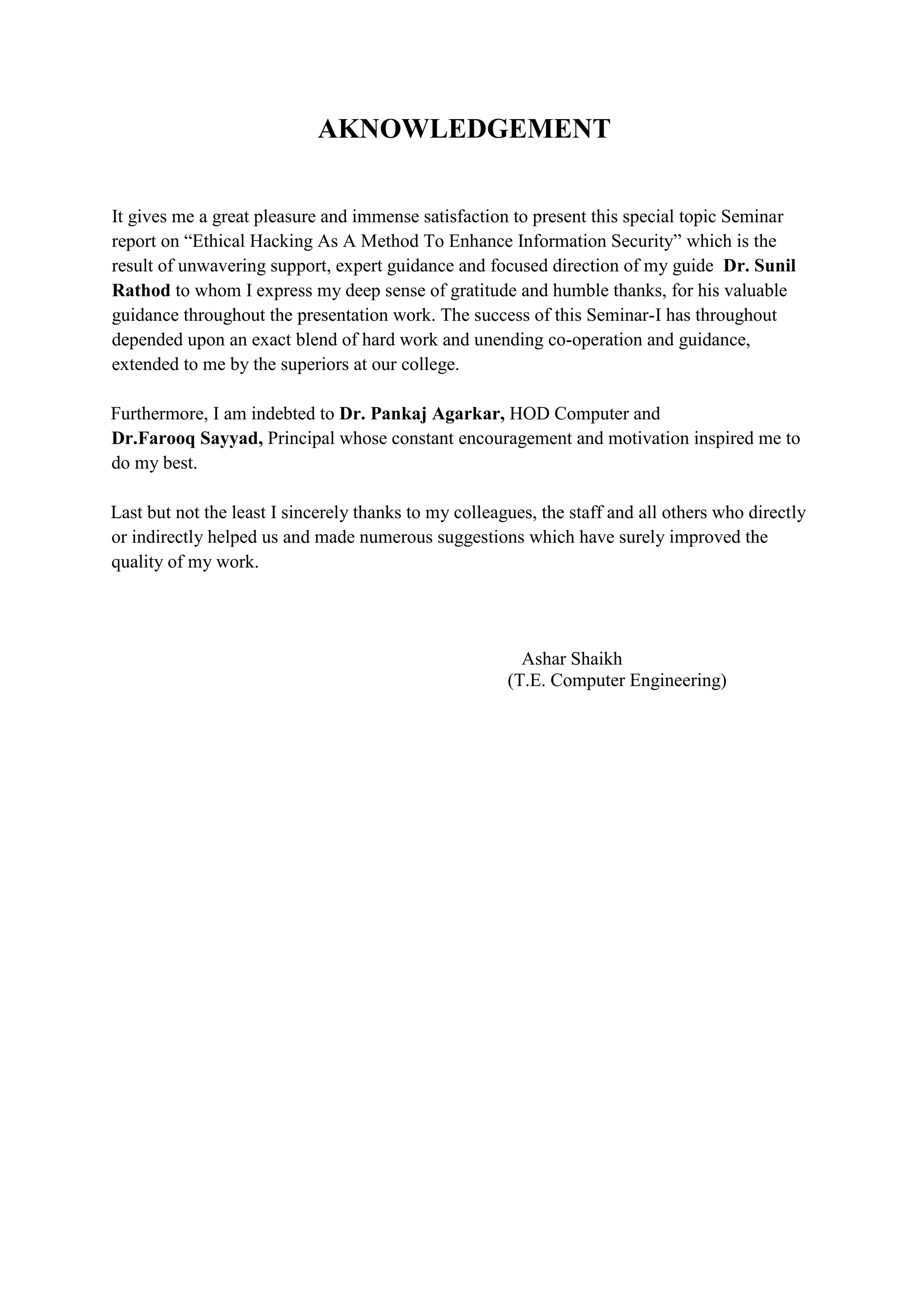 AKNOWLEDGEMENT
It gives me a great pleasure and immense satisfaction to present this special topic Seminar
report on “Ethical Hacking As A Method To Enhance Information Security” which is the
result of unwavering support, expert guidance and focused direction of my guide Dr. Sunil
Rathod to whom I express my deep sense of gratitude and humble thanks, for his valuable
guidance throughout the presentation work. The success of this Seminar-I has throughout
depended upon an exact blend of hard work and unending co-operation and guidance,
extended to me by the superiors at our college.
Furthermore, I am indebted to Dr. Pankaj Agarkar, HOD Computer and
Dr.Farooq Sayyad, Principal whose constant encouragement and motivation inspired me to
do my best.
Last but not the least I sincerely thanks to my colleagues, the staff and all others who directly
or indirectly helped us and made numerous suggestions which have surely improved the
quality of my work.
Ashar Shaikh
(T.E. Computer Engineering)
 