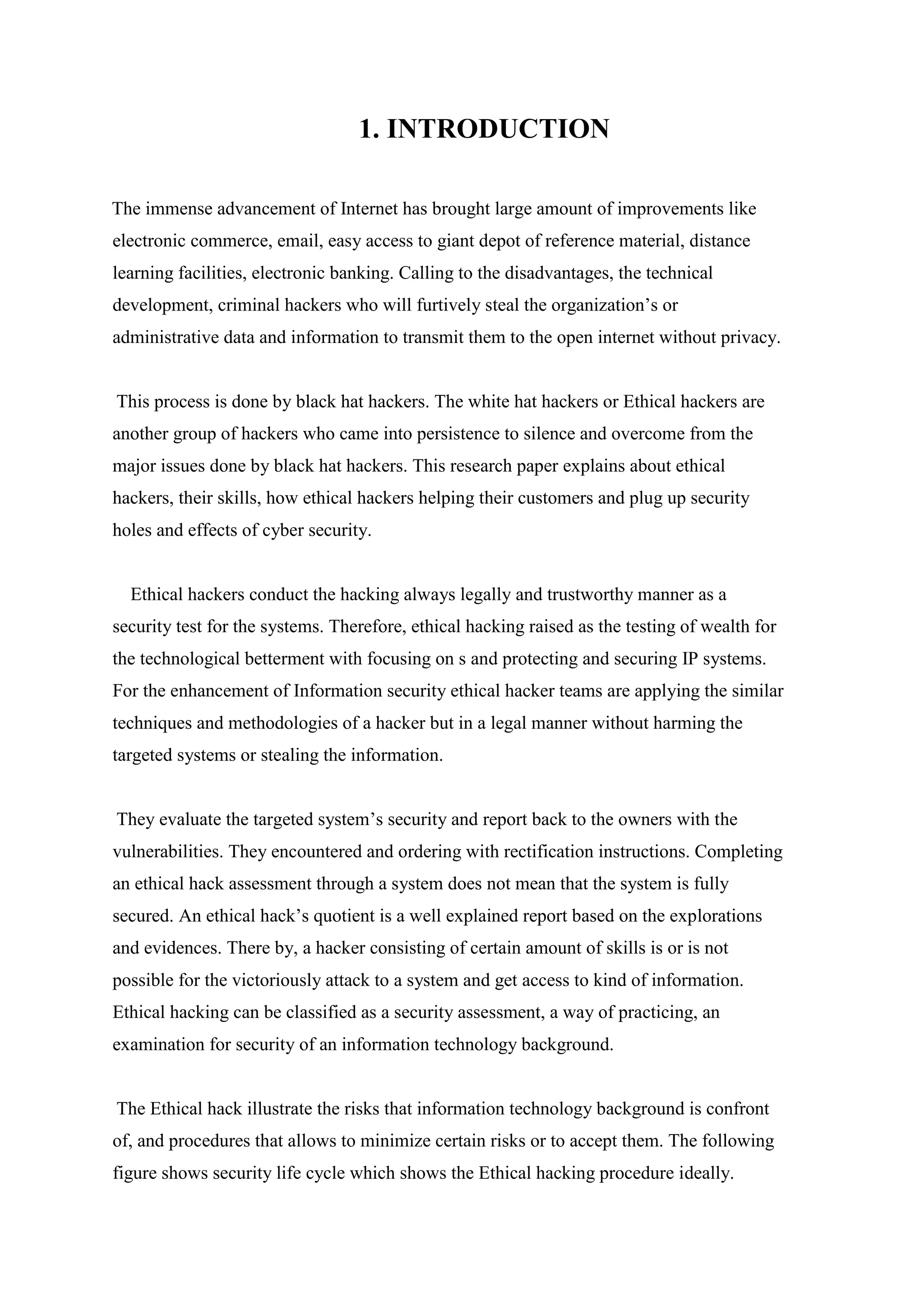 1. INTRODUCTION
The immense advancement of Internet has brought large amount of improvements like
electronic commerce, email, easy access to giant depot of reference material, distance
learning facilities, electronic banking. Calling to the disadvantages, the technical
development, criminal hackers who will furtively steal the organization’s or
administrative data and information to transmit them to the open internet without privacy.
This process is done by black hat hackers. The white hat hackers or Ethical hackers are
another group of hackers who came into persistence to silence and overcome from the
major issues done by black hat hackers. This research paper explains about ethical
hackers, their skills, how ethical hackers helping their customers and plug up security
holes and effects of cyber security.
Ethical hackers conduct the hacking always legally and trustworthy manner as a
security test for the systems. Therefore, ethical hacking raised as the testing of wealth for
the technological betterment with focusing on s and protecting and securing IP systems.
For the enhancement of Information security ethical hacker teams are applying the similar
techniques and methodologies of a hacker but in a legal manner without harming the
targeted systems or stealing the information.
They evaluate the targeted system’s security and report back to the owners with the
vulnerabilities. They encountered and ordering with rectification instructions. Completing
an ethical hack assessment through a system does not mean that the system is fully
secured. An ethical hack’s quotient is a well explained report based on the explorations
and evidences. There by, a hacker consisting of certain amount of skills is or is not
possible for the victoriously attack to a system and get access to kind of information.
Ethical hacking can be classified as a security assessment, a way of practicing, an
examination for security of an information technology background.
The Ethical hack illustrate the risks that information technology background is confront
of, and procedures that allows to minimize certain risks or to accept them. The following
figure shows security life cycle which shows the Ethical hacking procedure ideally.
 