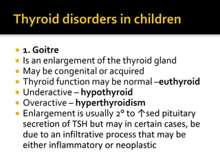  1. Goitre
 Is an enlargement of the thyroid gland
 May be congenital or acquired
 Thyroid function may be normal –euthyroid
 Underactive – hypothyroid
 Overactive – hyperthyroidism
 Enlargement is usually 2° to ↑sed pituitary
secretion of TSH but may in certain cases, be
due to an infiltrative process that may be
either inflammatory or neoplastic
 