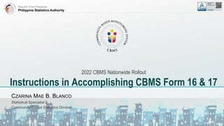 Republic of the Philippines
Philippine Statistics Authority
2022 CBMS Nationwide Rollout
Instructions in Accomplishing CBMS Form 16 & 17
CZARINA MAE B. BLANCO
Statistical Specialist II
Community-Based Statistics Division
 