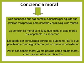 Conciencia moral
Esla capacidad que nos permite inclinarnos por aquello que
creemos maspositivo para nosotros y para los que no rodean.
La conciencia moral es el juez que juzga el acto moral;
es inapelable, es soberana.
No puede ser conculcada porque es autónoma. Es lo que
percibimos como algo interno que no procede del exterior
Por la conciencia moral yo me percibo como sujeto moral,
como responsable de mis actos
 