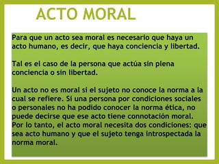 ACTO MORAL
Para que un acto sea moral es necesario que haya un
acto humano, es decir, que haya conciencia y libertad.
Tal es el caso de la persona que actúa sin plena
conciencia o sin libertad.
Un acto no es moral si el sujeto no conoce la norma a la
cual se refiere. Si una persona por condiciones sociales
o personales no ha podido conocer la norma ética, no
puede decirse que ese acto tiene connotación moral.
Por lo tanto, el acto moral necesita dos condiciones: que
sea acto humano y que el sujeto tenga introspectada la
norma moral.
 