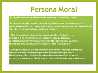 Persona Moral
La moral se sucede en el reino de la libertad y no en el de la razón.
La persona moral es aquella que vive bajo las normas morales La moral no
puede volverse sólo un conjunto de normas que deben seguirse por obligación sino
más bien como un medio para vivir más felices.
Una norma moral es mala si deshumaniza al ser humano, si lo
degrada o si no le permite desarrollarse en toda su plenitud.
La moral no puede volverse algo meramente sociológico ni una mera
convención sino que requiere convicción sobre lo convenido.
Esto significa que no pueden imponerse las normas morales ni tampoco
aceptarse sólo externamente por mero formalismo o apariencia.
El fundamento de la moral es la persona humana como fin. La moral
se basa, por lo tanto, en el misterio, en la sacralidad de la persona humana.
 