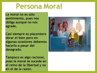 Persona Moral
La moral no es sólo
sentimiento, pues nos
obliga aunque no nos
agrade.
Casi siempre es placentero
obrar el bien pero en
algunas ocasiones debemos
hacerlo a pesar del
desagrado.
Tampoco es algo racional,
pues la moral se sucede en
el reino de la libertad y no
en el de la razón.
 