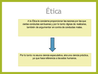 Ética
A la Ética le concierne proporcionar lasrazones por lasque
ciertas conductas sonbuenas y por lo tanto dignas de realizarse,
también de argumentar en contra de conductas malas.
Por lo tanto no esuna ciencia especulativa, sinouna ciencia práctica,
ya que hace referencia a losactos humanos.
 