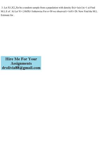 3. Let X1,X2,,Xn be a random sample from a population with density f(x)=1e(x1)x>1 a) Find
M.L.E of . b) Let Yi={10ifXi>3otherwise For n=50 we observed i=1nYi=20. Now Find the M.L.
Estimate for .
 