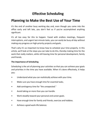 Effective Scheduling
Planning to Make the Best Use of Your Time
It's the end of another busy working day and, even though you came into the
office early and left late, you don't feel as if you've accomplished anything
significant.
It's all too easy for this to happen. Faced with endless meetings, frequent
interruptions, and urgent last-minute tasks, you can easily be busy all day without
making any progress on high-priority projects and goals.
That's why it's so important to know how to schedule your time properly. In this
article, we'll look at the steps you can take to do this, thereby making time for the
work that really matters, while still leaving time for personal development, family
and friends.
The Importance of Scheduling
Scheduling is the art of planning your activities so that you can achieve your goals
and priorities in the time you have available. When it's done effectively, it helps
you:
• Understand what you can realistically achieve with your time.
• Make sure you have enough time for essential tasks.
• Add contingency time for "the unexpected."
• Avoid taking on more than you can handle.
• Work steadily toward your personal and career goals.
• Have enough time for family and friends, exercise and hobbies.
• Achieve a good work-life balance.
 