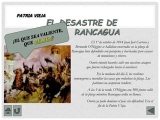 PATRIA VIEJA
EL DESASTRE DE
RANCAGUA
El 1º de octubre de 1814 Juan José Carrera y
Bernardo O’Higgins se hallaban encerrados en la plaza de
Rancagua bien defendidos con parapetos y barricadas pero escasos
de municiones y víveres.
Osorio intentó hacerlos salir con sucesivos ataques
que fueron rechazados hasta el anochecer.
En la mañana del día 2, los realistas
comenzaron a incendiar las casas que rodeaban la plaza. Los
patriotas no aceptaron rendirse.
A las 3 de la tarde, O’Higgins con 500 jinetes salió
de la plaza mientras Rancagua ardía en llamas .
Osorio ya pudo dominar el pais sin dificultad. Era el
fin de la Patria Vieja.
 