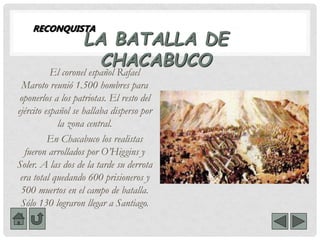 LA BATALLA DE
CHACABUCO
El coronel español Rafael
Maroto reunió 1.500 hombres para
oponerlos a los patriotas. El resto del
ejército español se hallaba disperso por
la zona central.
En Chacabuco los realistas
fueron arrollados por O’Higgins y
Soler. A las dos de la tarde su derrota
era total quedando 600 prisioneros y
500 muertos en el campo de batalla.
Sólo 130 lograron llegar a Santiago.
RECONQUISTA
 