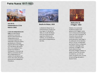Jura de la
Independencia 12 de
febrero 1818.
Patria Nueva 1817-1823
Abdicación de
O’Higgins -1823
Batalla de Maipú, 1818
El Acta de Independencia de
Chile es el documento
mediante el cual Chile
declaró solemnemente su
independencia de la
monarquía española. Fue
redactada a inicios de 1818 y
aprobada por el Director
Supremo Bernardo O'Higgins
el 12 de febrero del mismo
año, en la ciudad de Talca,
aunque fue datada en
Concepción a 1 de enero de
1818 La ceremomia de jura
de la independencia se
realizó el 12 de febrero del
mismo año, fecha del primer
aniversario de la Batalla de
Chacabuco.
La Batalla de Maipú fue un
enfrentamiento armado que
tuvo lugar el 5 de abril de
1818, en el valle del Maipo,
entre las fuerzas patriotas
argentino-chilenas y los
realistas, el cual decidió en
gran parte la Independencia
de Chile.
Debido a los constantes
problemas políticos del
gobierno de O'Higgins, tanto
con la aristocracia de Santiago
como con la de Concepción, la
situación interna del país
comenzó a deteriorarse
profundamente, hasta llegar a
la sublevación de los Ejércitos
del sur, los que, encabezados
por Ramón Freire, se disponen
a marchar a Santiago, para
enfrentar a O'Higgins. Este
hecho determina que
Bernardo O'Higgins abdique al
poder en favor de una Junta
de Gobierno, con el fin de
evitar una guerra civil. La junta
le hará entrega del poder a
Ramón Freire.
 