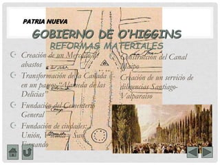 GOBIERNO DE O’HIGGINS
REFORMAS MATERIALES
 Creación de un Mercado de
abastos
 Transformación de la Cañada
en un paseo: “Alameda de las
Delicias”
 Fundación del Cementerio
General
 Fundación de ciudades:
Unión, Vicuña y San
Fernando
 Construcción del Canal
Maipo
 Creación de un servicio de
diligencias Santiago-
Valparaíso
PATRIA NUEVA
 