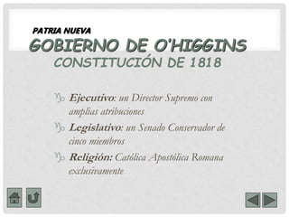 GOBIERNO DE O’HIGGINS
CONSTITUCIÓN DE 1818
 Ejecutivo: un Director Supremo con
amplias atribuciones
 Legislativo: un Senado Conservador de
cinco miembros
 Religión: Católica Apostólica Romana
exclusivamente
PATRIA NUEVA
 