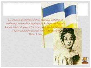 La creación de Símbolos Patrios pretendía despertar un
sentimiento nacionalista desplazando los lazos con España.
En los salones de Javiera Carrera se desplegó por primera vez
el nuevo estandarte conocido como Bandera de la
Patria Vieja.
 
