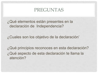 PREGUNTAS
¿Qué elementos están presentes en la
declaración de Independencia?
¿Cuales son los objetivo de la declaración’
¿Qué principios reconoces en esta declaración?
¿Qué aspecto de esta declaración te llama la
atención?
 