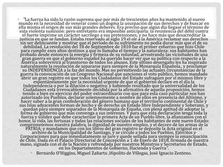 • "La fuerza ha sido la razón suprema que por más de trescientos años ha mantenido al nuevo
mundo en la necesidad de venerar como un dogma la usurpación de sus derechos y de buscar en
ella misma el origen de sus más grandes deberes. Era preciso que algún día llegase el término de
esta violenta sumisión: pero entretanto era imposible anticiparla: la resistencia del débil contra
el fuerte imprime un carácter sacrílego a sus pretensiones, y no hace más que desacreditar la
justicia en que se fundan. Estaba reservado al siglo 19 el oír a la América reclamar sus derechos
sin ser delincuente y mostrar que el período de su sufrimiento no podía durar más que el de su
debilidad. La revolución del 18 de Septiembre de 1810 fue el primer esfuerzo que hizo Chile
para cumplir esos altos destinos a que lo llamaba el tiempo y la naturaleza: sus habitantes han
probado desde entonces la energía y firmeza de su voluntad, arrostrando las vicisitudes de una
gran guerra en que el gobierno español ha querido hacer ver que su política con respecto a la
América sobrevivirá al transtorno de todos los abusos. Este último desengaño les ha inspirado
naturalmente la resolución de separarse para siempre de la Monarquía Española., y proclamar
su INDEPENDENCIA a la faz del mundo. Mas no permitiendo las actuales circunstancias de la
guerra la convocación de un Congreso Nacional que sanciones el voto público, hemos mandado
abrir un gran registro en que todos los Ciudadanos del Estado sufraguen por sí mismos libre y
espontáneamente por la necesidad urgente de que el gobierno declare en el día la
Independencia o por la dilación o negativa: y habiendo resultado que la universalidad de los
Ciudadanos está irrevocablemente decidida por la afirmativa de aquella proposición, hemos
tenido a bien en ejercicio del poder extraordinario con que para esta caso particular nos han
autorizado los Pueblos, declarar solemnemente a nombre de ellos en presencia del Altísimo, y
hacer saber a la gran confederación del género humano que el territorio continental de Chile y
sus Islas adyacentes forman de hecho y de derecho un Estado libre Independiente y Soberano, y
quedan para siempre separados de la Monarquía de España, con plena aptitud de adoptar la
forma de gobierno que más convenga a sus intereses. Y para que esta declaración tenga toda la
fuerza y solidez que debe caracterizar la primera Acta de un Pueblo libre, la afianzamos con el
honor, la vida, las fortunas y todas las relaciones sociales de los habitantes de este nuevo Estado:
comprometemos nuestra palabra, la dignidad de nuestro empleo, y el decoro de las armas de la
PATRIA; y mandamos que con los libros del gran registro se deposite la Acta original en el
archivo de la Municipalidad de Santiago, y se circule a todos los Pueblos, Ejércitos y
Corporaciones para que inmediatamente se jure y quede sellada para siempre la emancipación
de Chile. Dada en el Palacio Directorial de Concepción a 1 de Enero de 1818, firmada de nuestra
mano, signada con el de la Nación y refrendada por nuestros Ministros y Secretarios de Estado,
en los Departamentos de Gobierno, Hacienda y Guerra".
• Bernardo O’Higgins, Miguel Zañartu ,Hipolito de Villegas, José Ignacio Zenteno.
 