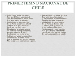 PRIMER HIMNO NACIONAL DE
CHILE
• Dulce Patria recibe los votos
Con que Chile en tus aras juró;
Que a la tumba serás de los libres
O el asilo contra la opresión.
• Ciudadanos, el amor sagrado
De la Patria, os convoca a la lid;
Libertad es el eco de alarma;
La divisa, triunfar o morir.
• El cadalso o la antigua cadena
Os promete el antiguo español;
Arrancad el puñal al tirano;
Quebrantad ese cuello feroz.
• Habituarnos quisieron tres siglos
Del esclavo a la suerte infeliz,
Que el sonar de sus propias cadenas
Más se aprende a cantar que a gemir.
• Pero el fuerte clamor de la Patria
Ese ruido espantoso acalló,
Y las voces de la Independencia
Penetraron hasta el corazón.
• Ciudadanos, la gloria presida,
De la Patria, el destino feliz,
Y podrán las edades futuras
A sus padres así bendecir.
• Venturosas mil veces las vidas
Con que Chile su vida afianzó
Si quedare un tirano, su sangre
De los héroes escriba el blasón.
 
