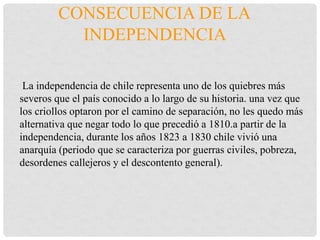 CONSECUENCIA DE LA
INDEPENDENCIA
La independencia de chile representa uno de los quiebres más
severos que el país conocido a lo largo de su historia. una vez que
los criollos optaron por el camino de separación, no les quedo más
alternativa que negar todo lo que precedió a 1810.a partir de la
independencia, durante los años 1823 a 1830 chile vivió una
anarquía (periodo que se caracteriza por guerras civiles, pobreza,
desordenes callejeros y el descontento general).
 