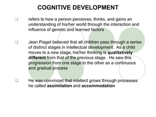 COGNITIVE DEVELOPMENT
 refers to how a person perceives, thinks, and gains an
understanding of his/her world through the interaction and
influence of genetic and learned factors
 Jean Piaget believed that all children pass through a series
of distinct stages in intellectual development. As a child
moves to a new stage, his/her thinking is qualitatively
different from that of the previous stage. He saw this
progression from one stage to the other as a continuous
and gradual process
 He was convinced that intellect grows through processes
he called assimilation and accommodation
 