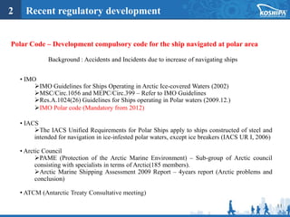11
2 Recent regulatory development
Polar Code – Development compulsory code for the ship navigated at polar area
Background : Accidents and Incidents due to increase of navigating ships
• IMO
IMO Guidelines for Ships Operating in Arctic Ice-covered Waters (2002)
MSC/Circ.1056 and MEPC/Circ.399 – Refer to IMO Guidelines
Res.A.1024(26) Guidelines for Ships operating in Polar waters (2009.12.)
IMO Polar code (Mandatory from 2012)
• IACS
The IACS Unified Requirements for Polar Ships apply to ships constructed of steel and
intended for navigation in ice-infested polar waters, except ice breakers (IACS UR I, 2006)
• Arctic Council
PAME (Protection of the Arctic Marine Environment) – Sub-group of Arctic council
consisting with specialists in terms of Arctic(185 members).
Arctic Marine Shipping Assessment 2009 Report – 4years report (Arctic problems and
conclusion)
• ATCM (Antarctic Treaty Consultative meeting)
 