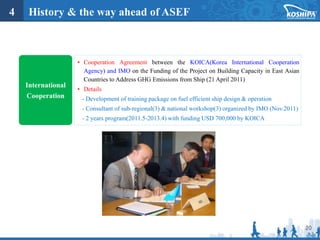 20
International
Cooperation
• Cooperation Agreement between the KOICA(Korea International Cooperation
Agency) and IMO on the Funding of the Project on Building Capacity in East Asian
Countries to Address GHG Emissions from Ship (21 April 2011)
• Details
- Development of training package on fuel efficient ship design & operation
- Consultant of sub-regional(3) & national workshop(3) organized by IMO (Nov.2011)
- 2 years program(2011.5-2013.4) with funding USD 700,000 by KOICA
4 History & the way ahead of ASEF
 