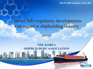 Current IMO regulatory developments
with regard to shipbuilding industry
2011.12
THE KOREA
SHIPBUILDERS’ASSOCIATION
The 5th ASEF in Busan 1-2 Dec 2011
 